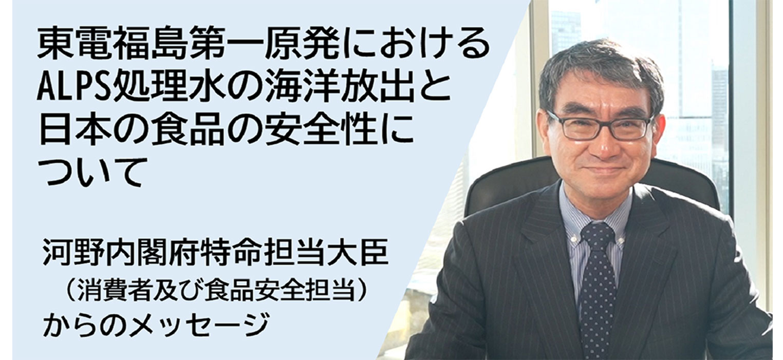 東電福島第一原発におけるALPS処理水の海洋放出と日本の食品の安全性について河野内閣府特命担当大臣（消費者及び食品安全担当）からのメッセージ
